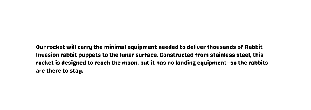 Our rocket will carry the minimal equipment needed to deliver thousands of Rabbit Invasion rabbit puppets to the lunar surface Constructed from stainless steel this rocket is designed to reach the moon but it has no landing equipment so the rabbits are there to stay