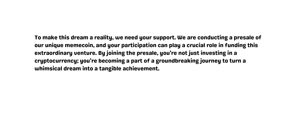 To make this dream a reality we need your support We are conducting a presale of our unique memecoin and your participation can play a crucial role in funding this extraordinary venture By joining the presale you re not just investing in a cryptocurrency you re becoming a part of a groundbreaking journey to turn a whimsical dream into a tangible achievement